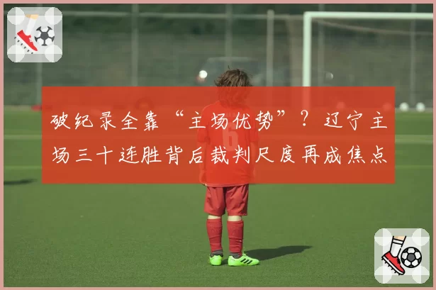 破纪录全靠“主场优势”?辽宁主场三十连胜背后裁判尺度再成焦点
