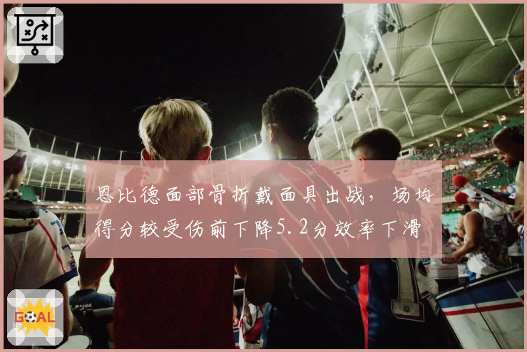 恩比德面部骨折戴面具出战,场均得分较受伤前下降5.2分效率下滑