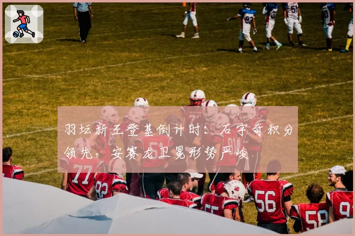 羽坛新王登基倒计时：石宇奇积分领先，安赛龙卫冕形势严峻