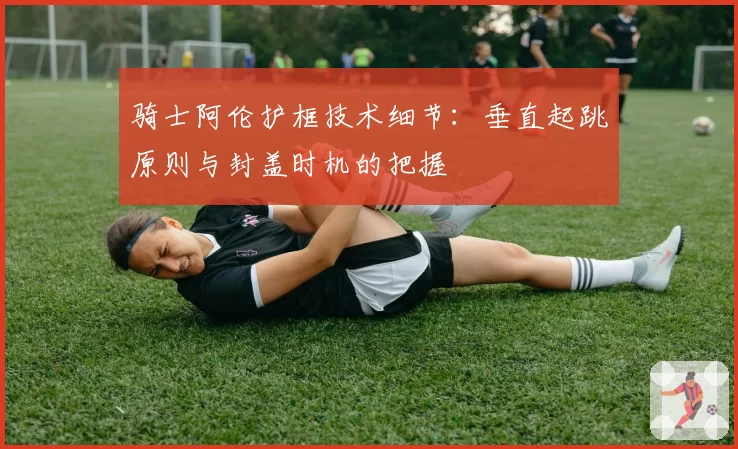 骑士阿伦护框技术细节:垂直起跳原则与封盖时机的把握