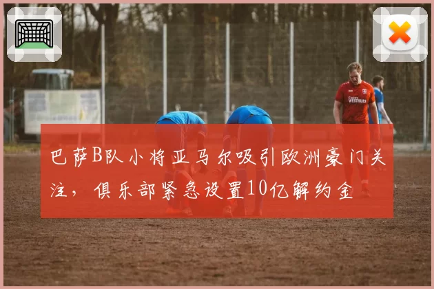 巴萨B队小将亚马尔吸引欧洲豪门关注,俱乐部紧急设置10亿解约金