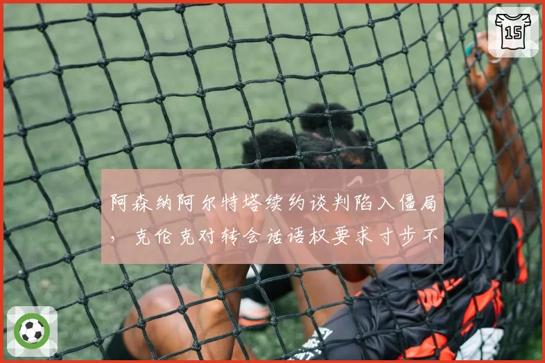 阿森纳阿尔特塔续约谈判陷入僵局，克伦克对转会话语权要求寸步不让