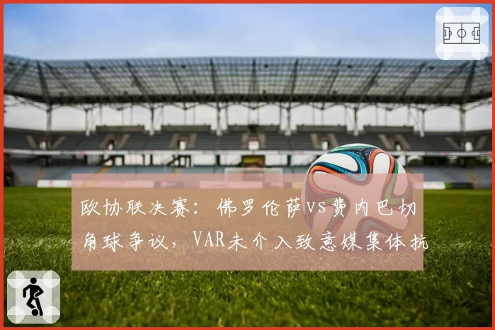 欧协联决赛：佛罗伦萨vs费内巴切角球争议，VAR未介入致意媒集体抗议