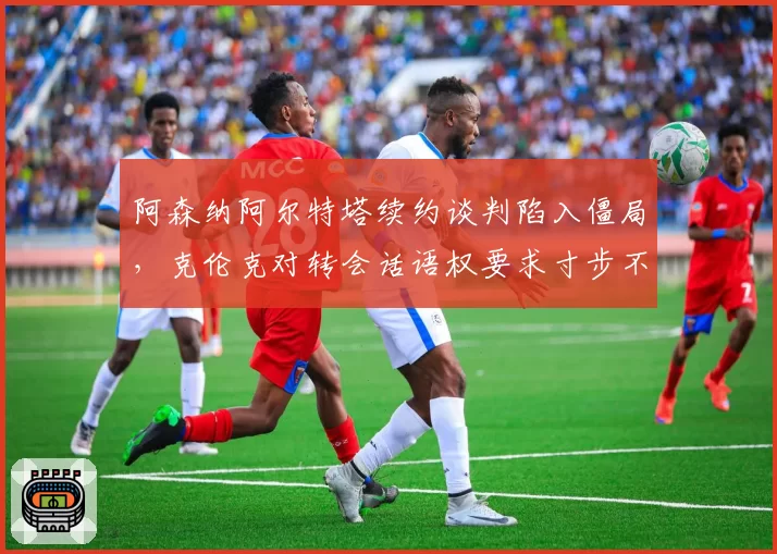 阿森纳阿尔特塔续约谈判陷入僵局，克伦克对转会话语权要求寸步不让