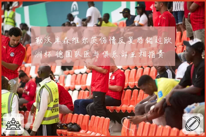 勒沃库森维尔茨伤情反复恐错过欧洲杯 德国队医与俱乐部互相指责