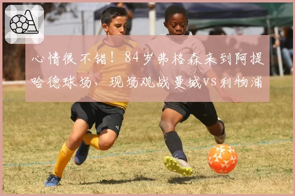 心情很不错!84岁弗格森来到阿提哈德球场,现场观战曼城vs利物浦