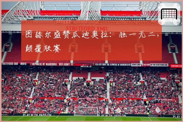 图赫尔盛赞瓜迪奥拉：独一无二，颠覆联赛