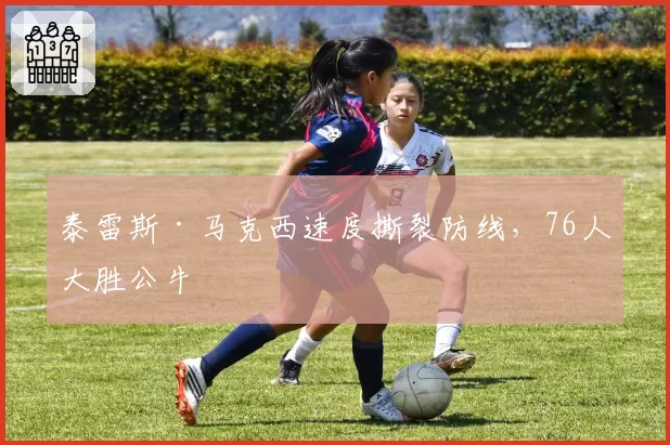 泰雷斯·马克西速度撕裂防线，76人大胜公牛