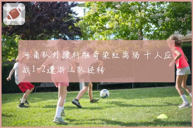 河南队外援科维奇染红离场 十人应战1-2遭浙江队逆转