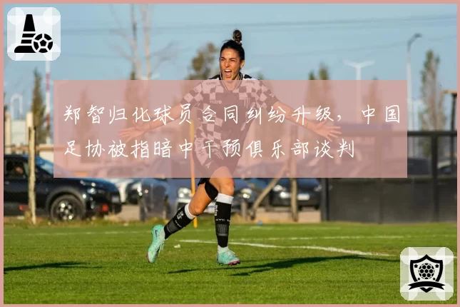 郑智归化球员合同纠纷升级，中国足协被指暗中干预俱乐部谈判