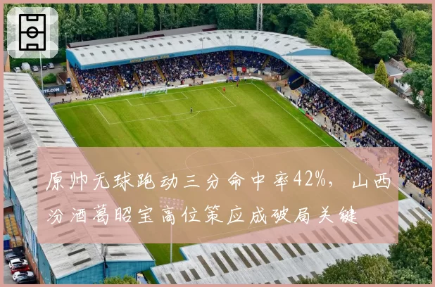原帅无球跑动三分命中率42%，山西汾酒葛昭宝高位策应成破局关键