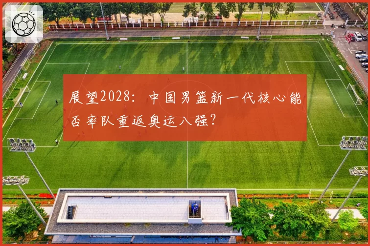 展望2028：中国男篮新一代核心能否率队重返奥运八强？