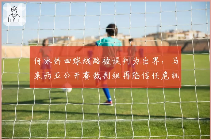 何冰娇回球线路被误判为出界，马来西亚公开赛裁判组再陷信任危机