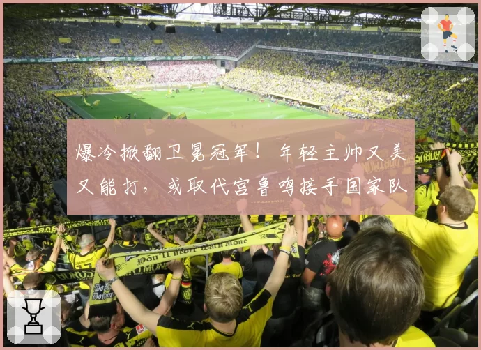 爆冷掀翻卫冕冠军!年轻主帅又美又能打,或取代宫鲁鸣接手国家队