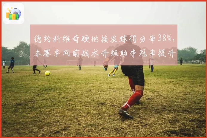 德约科维奇硬地接发球得分率38%,本赛季网前战术升级助夺冠率提升