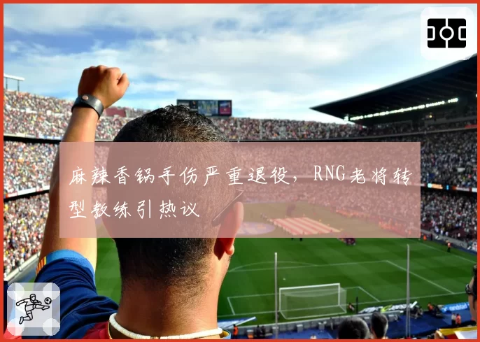 麻辣香锅手伤严重退役，RNG老将转型教练引热议