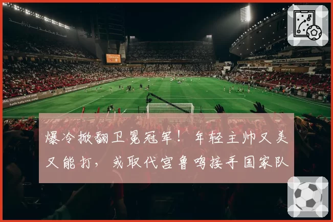 爆冷掀翻卫冕冠军!年轻主帅又美又能打,或取代宫鲁鸣接手国家队