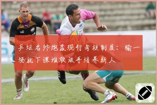 乒坛名帅炮轰现行考核制度：输一场就下课谁敢放手培养新人