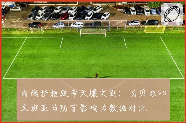 内线护框效率天壤之别：戈贝尔vs文班亚马防守影响力数据对比