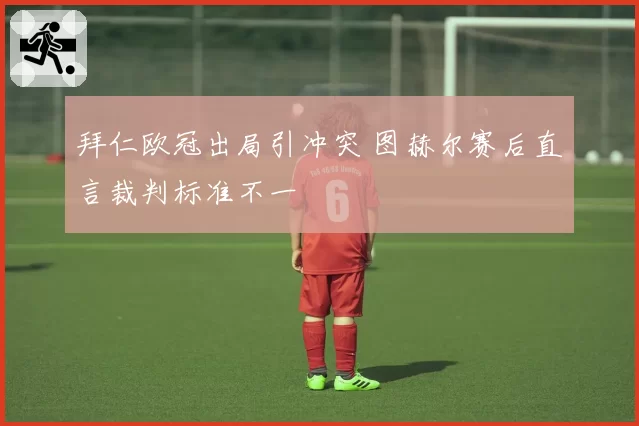 拜仁欧冠出局引冲突 图赫尔赛后直言裁判标准不一