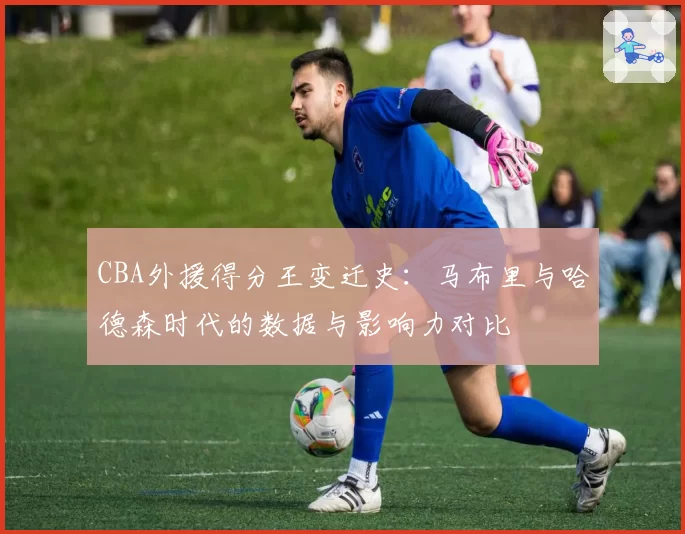 CBA外援得分王变迁史：马布里与哈德森时代的数据与影响力对比