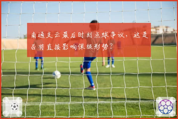 南通支云最后时刻点球争议，这是否将直接影响保级形势？