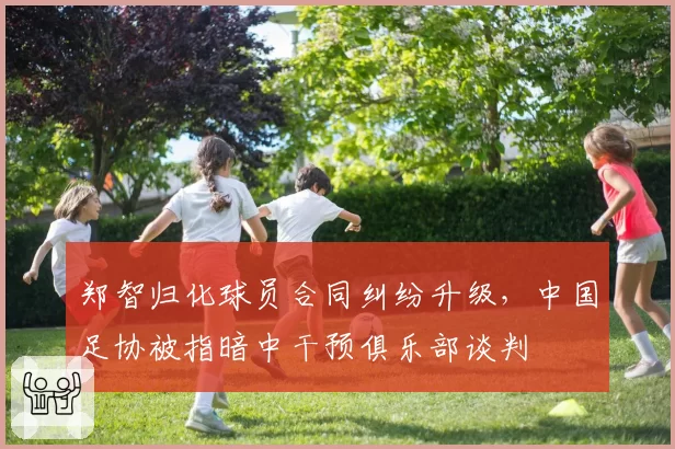 郑智归化球员合同纠纷升级，中国足协被指暗中干预俱乐部谈判
