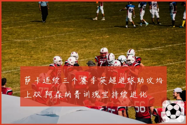 萨卡连续三个赛季英超进球助攻均上双 阿森纳青训瑰宝持续进化