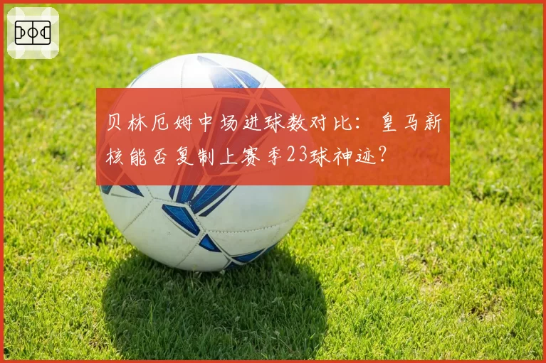 贝林厄姆中场进球数对比:皇马新核能否复制上赛季23球神迹?