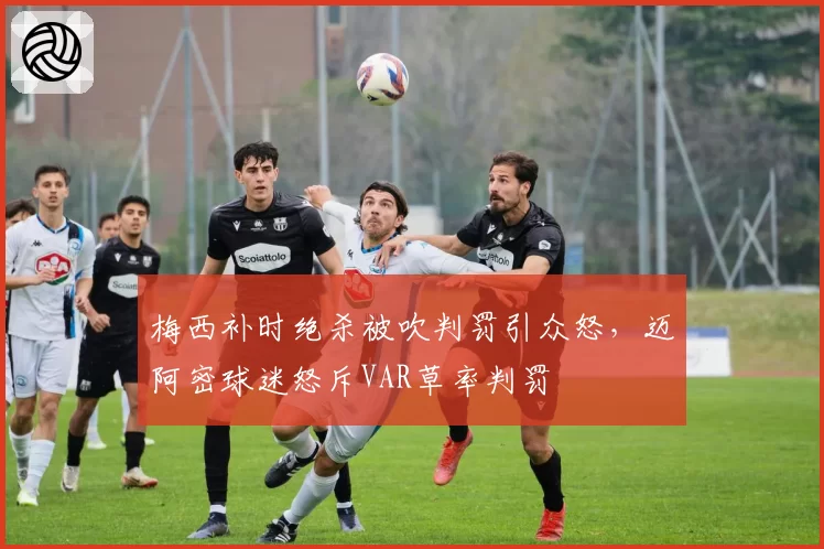 梅西补时绝杀被吹判罚引众怒，迈阿密球迷怒斥VAR草率判罚