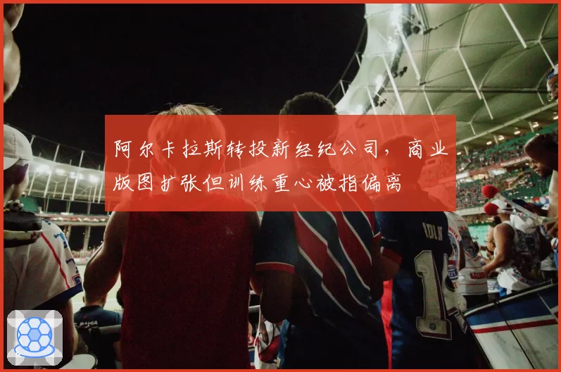 阿尔卡拉斯转投新经纪公司，商业版图扩张但训练重心被指偏离
