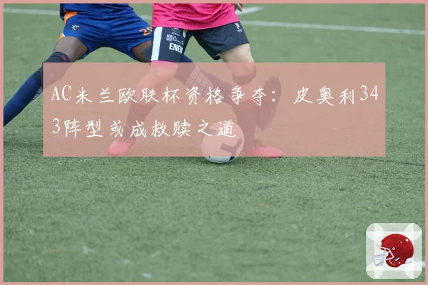 AC米兰欧联杯资格争夺：皮奥利343阵型或成救赎之道