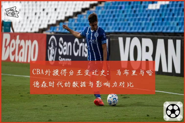 CBA外援得分王变迁史：马布里与哈德森时代的数据与影响力对比