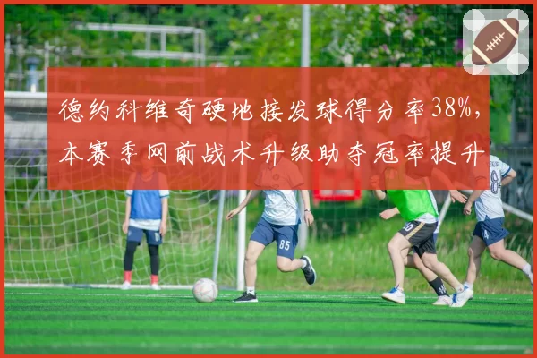 德约科维奇硬地接发球得分率38%,本赛季网前战术升级助夺冠率提升