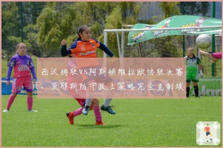 西汉姆联vs阿斯顿维拉欧协联决赛，莫耶斯防守反击策略完全克制埃梅里