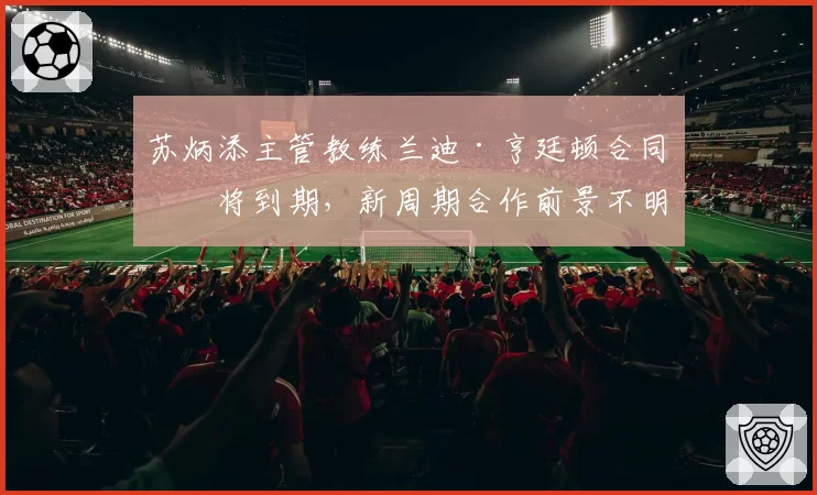 苏炳添主管教练兰迪·亨廷顿合同即将到期，新周期合作前景不明