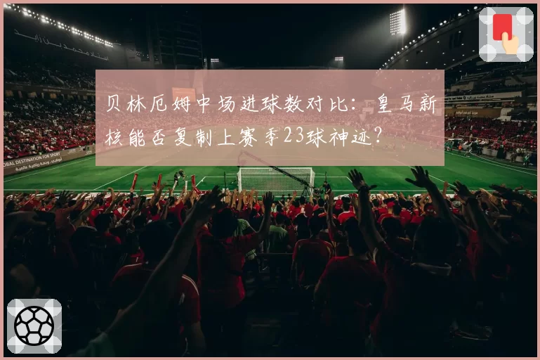 贝林厄姆中场进球数对比:皇马新核能否复制上赛季23球神迹?
