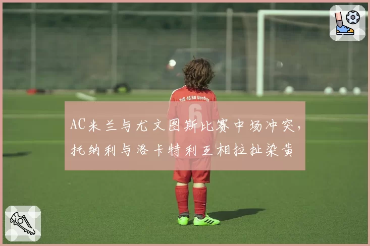 AC米兰与尤文图斯比赛中场冲突,托纳利与洛卡特利互相拉扯染黄