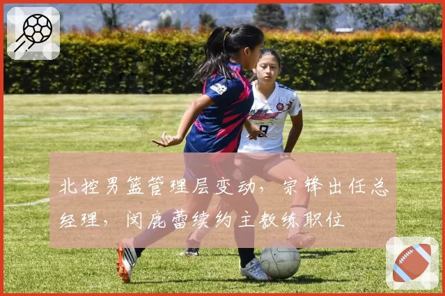 北控男篮管理层变动，宗锋出任总经理，闵鹿蕾续约主教练职位