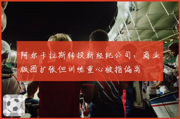阿尔卡拉斯转投新经纪公司，商业版图扩张但训练重心被指偏离