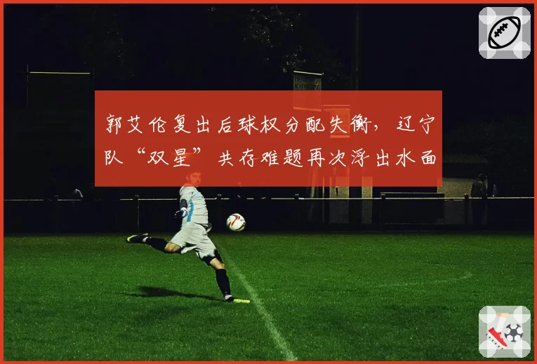 郭艾伦复出后球权分配失衡,辽宁队“双星”共存难题再次浮出水面?