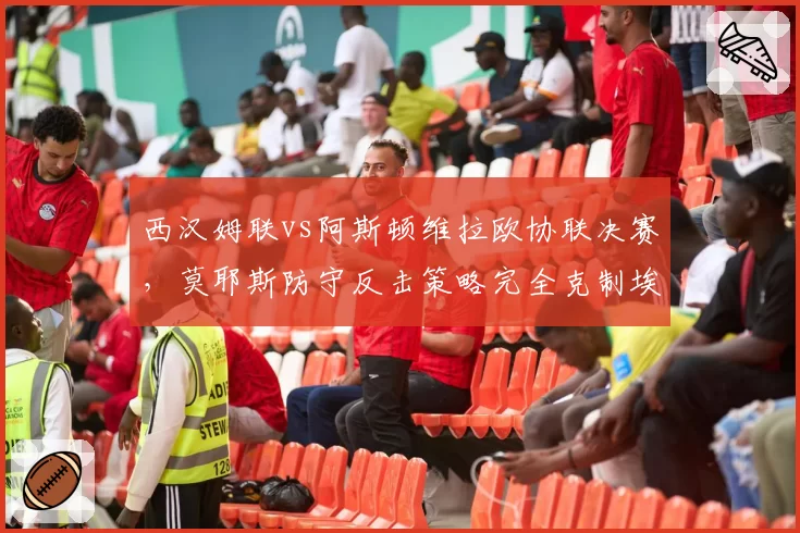 西汉姆联vs阿斯顿维拉欧协联决赛，莫耶斯防守反击策略完全克制埃梅里