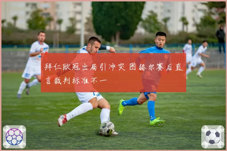 拜仁欧冠出局引冲突 图赫尔赛后直言裁判标准不一