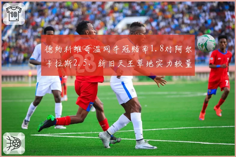 德约科维奇温网夺冠赔率1.8对阿尔卡拉斯2.5,新旧天王草地实力较量