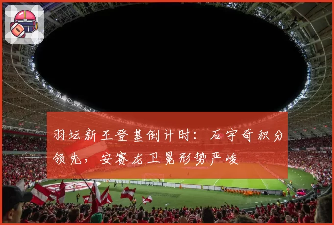 羽坛新王登基倒计时：石宇奇积分领先，安赛龙卫冕形势严峻
