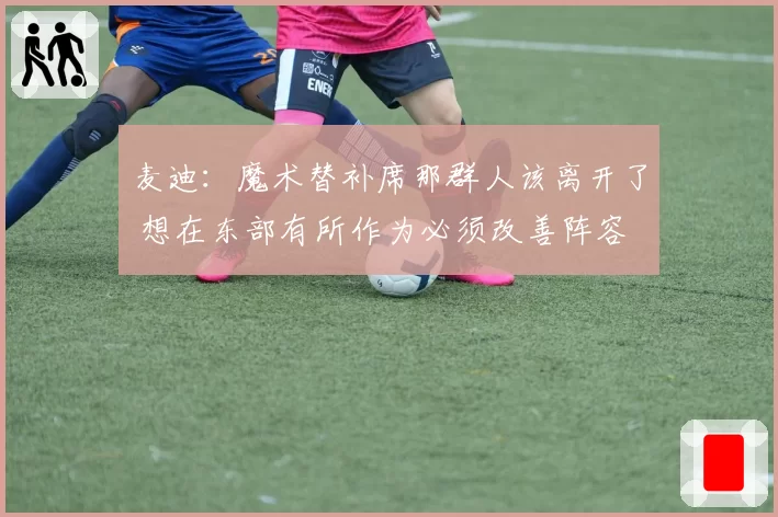 麦迪：魔术替补席那群人该离开了 想在东部有所作为必须改善阵容