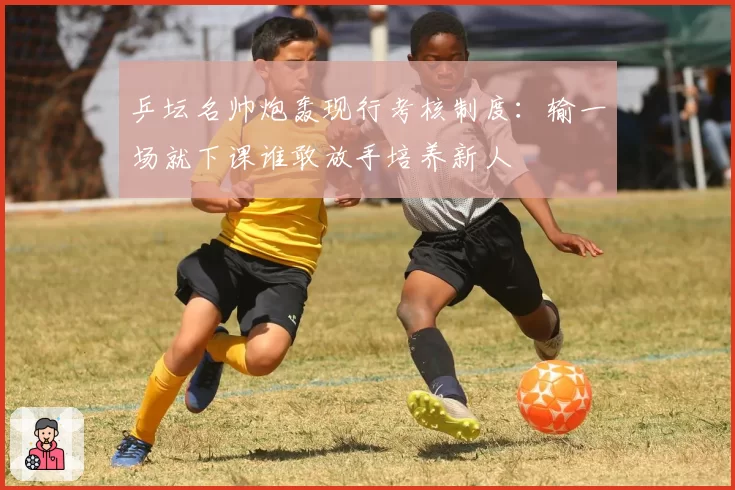 乒坛名帅炮轰现行考核制度：输一场就下课谁敢放手培养新人