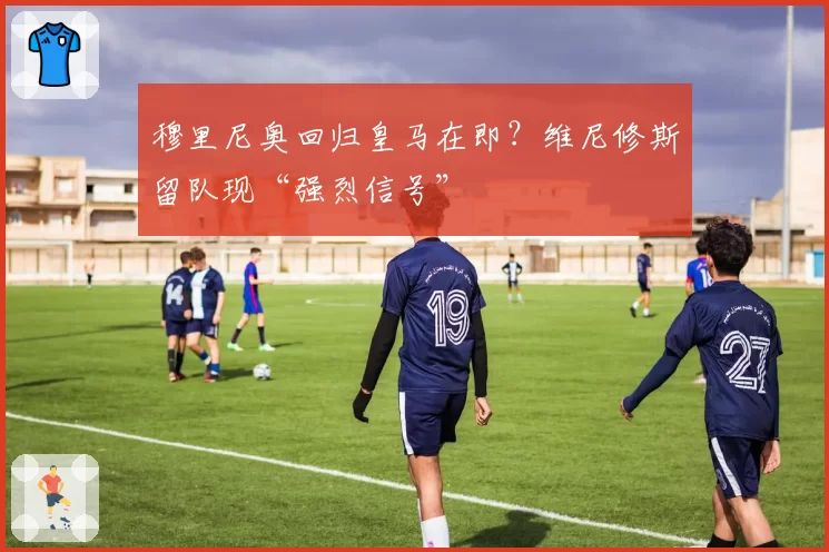 穆里尼奥回归皇马在即？维尼修斯留队现“强烈信号”